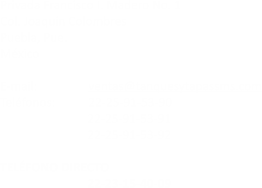 Privada Francisco I. Madero No. 1
Col Joaquín Colombres
Puebla, Pue.
México E-mail: ventas@tanquesytapassms.com
Teléfono: 22-25-91-53-90 22-25-91-53-91 22-25-91-53-92 TELEFONO DIRECTO 22-23-15-40-09

